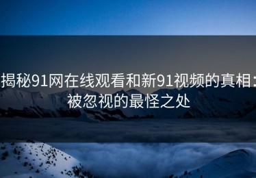 揭秘91网在线观看和新91视频的真相：被忽视的最怪之处