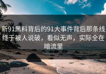 新91黑料背后的91大事件背后那条线终于被人说破，看似无声，实际全在暗流里