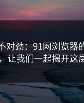 越看越不对劲：91网浏览器的真相大白于世，让我们一起揭开这层层谜团