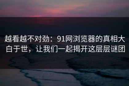 越看越不对劲：91网浏览器的真相大白于世，让我们一起揭开这层层谜团