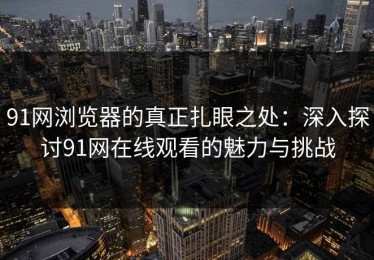91网浏览器的真正扎眼之处：深入探讨91网在线观看的魅力与挑战