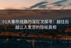 91大事件线路的深层次探寻：越往后越让人发凉的隐秘真相