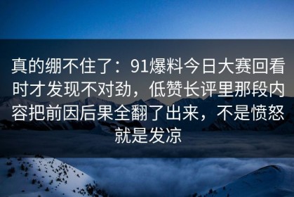 真的绷不住了：91爆料今日大赛回看时才发现不对劲，低赞长评里那段内容把前因后果全翻了出来，不是愤怒就是发凉