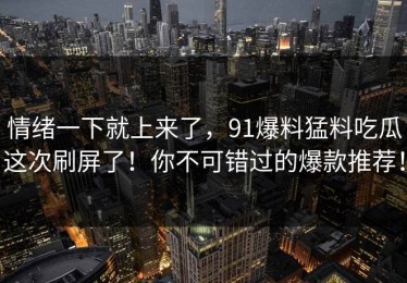 情绪一下就上来了，91爆料猛料吃瓜这次刷屏了！你不可错过的爆款推荐！