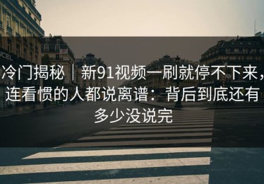 冷门揭秘｜新91视频一刷就停不下来，连看惯的人都说离谱：背后到底还有多少没说完
