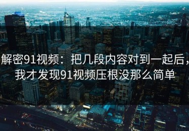 解密91视频：把几段内容对到一起后，我才发现91视频压根没那么简单