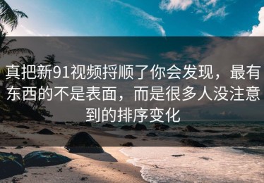 真把新91视频捋顺了你会发现，最有东西的不是表面，而是很多人没注意到的排序变化
