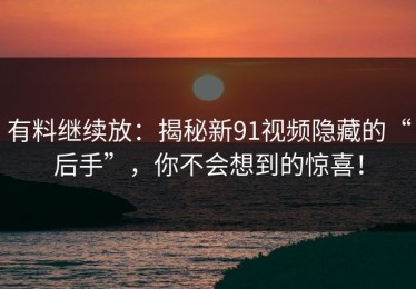 有料继续放：揭秘新91视频隐藏的“后手”，你不会想到的惊喜！