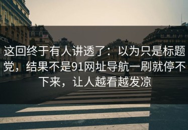 这回终于有人讲透了：以为只是标题党，结果不是91网址导航一刷就停不下来，让人越看越发凉