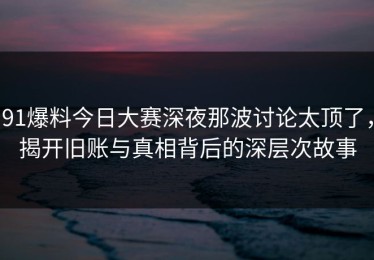 91爆料今日大赛深夜那波讨论太顶了，揭开旧账与真相背后的深层次故事