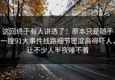 这回终于有人讲透了：原本只是随手一搜91大事件线路细节密度高得吓人，让不少人半夜睡不着