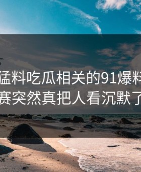 91爆料猛料吃瓜相关的91爆料今日大赛突然真把人看沉默了