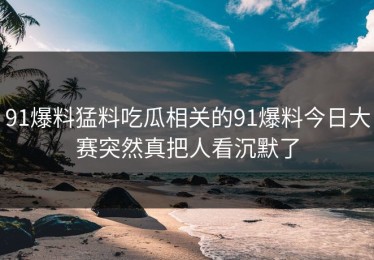 91爆料猛料吃瓜相关的91爆料今日大赛突然真把人看沉默了