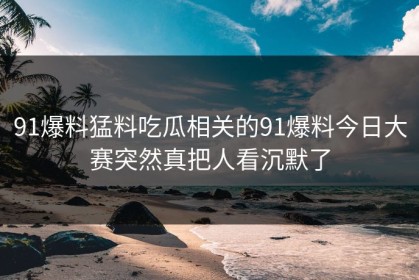 91爆料猛料吃瓜相关的91爆料今日大赛突然真把人看沉默了