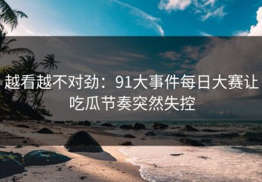 越看越不对劲：91大事件每日大赛让吃瓜节奏突然失控