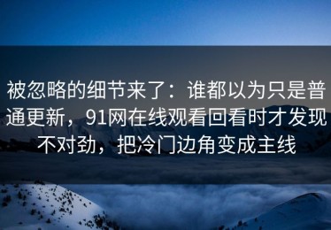 被忽略的细节来了：谁都以为只是普通更新，91网在线观看回看时才发现不对劲，把冷门边角变成主线