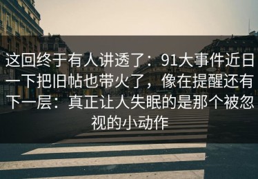 这回终于有人讲透了：91大事件近日一下把旧帖也带火了，像在提醒还有下一层：真正让人失眠的是那个被忽视的小动作