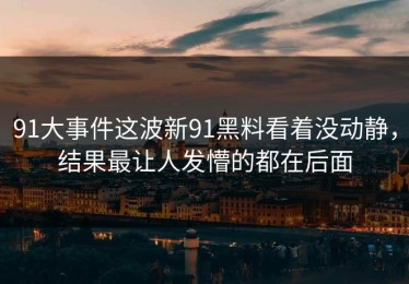 91大事件这波新91黑料看着没动静，结果最让人发懵的都在后面