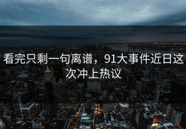 看完只剩一句离谱，91大事件近日这次冲上热议