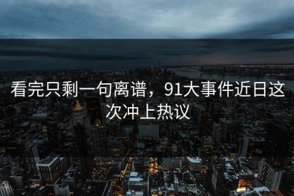看完只剩一句离谱，91大事件近日这次冲上热议