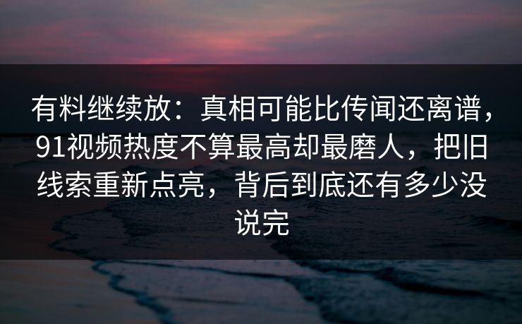 有料继续放：真相可能比传闻还离谱，91视频热度不算最高却最磨人，把旧线索重新点亮，背后到底还有多少没说完