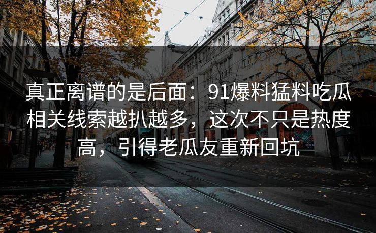 真正离谱的是后面：91爆料猛料吃瓜相关线索越扒越多，这次不只是热度高，引得老瓜友重新回坑
