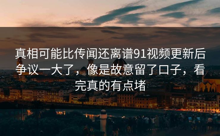 真相可能比传闻还离谱91视频更新后争议一大了，像是故意留了口子，看完真的有点堵
