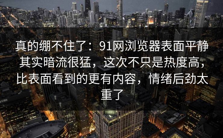 真的绷不住了：91网浏览器表面平静其实暗流很猛，这次不只是热度高，比表面看到的更有内容，情绪后劲太重了