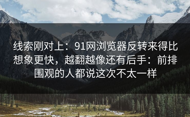 线索刚对上：91网浏览器反转来得比想象更快，越翻越像还有后手：前排围观的人都说这次不太一样