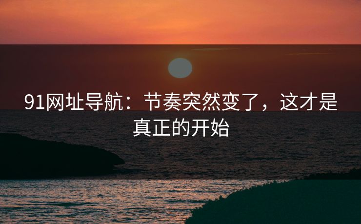 91网址导航：节奏突然变了，这才是真正的开始