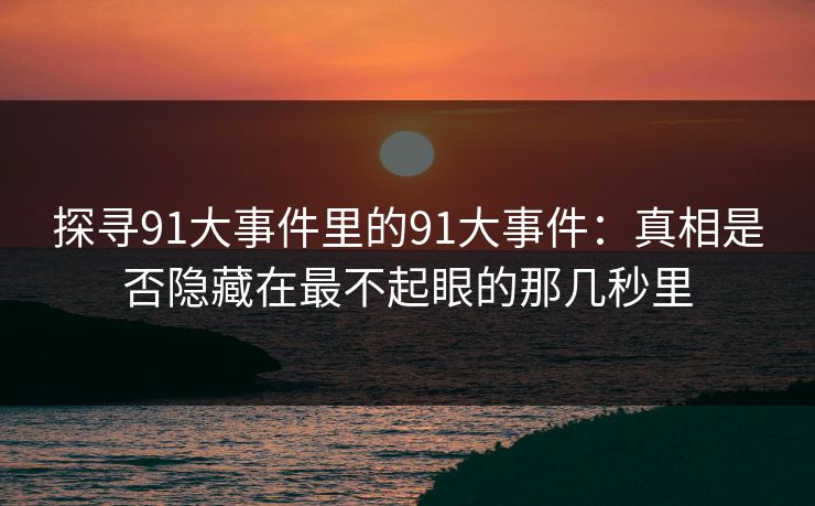 探寻91大事件里的91大事件：真相是否隐藏在最不起眼的那几秒里