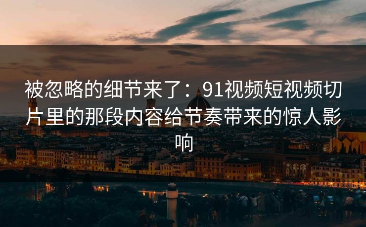被忽略的细节来了：91视频短视频切片里的那段内容给节奏带来的惊人影响