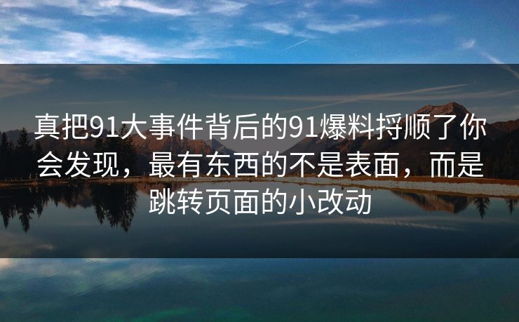 真把91大事件背后的91爆料捋顺了你会发现,最有东西的不是表面,而是跳转页面的小改动 真把91大事件背后的91爆料捋顺了你会发现,最有东西的不是表面,而是跳转页面的小改动