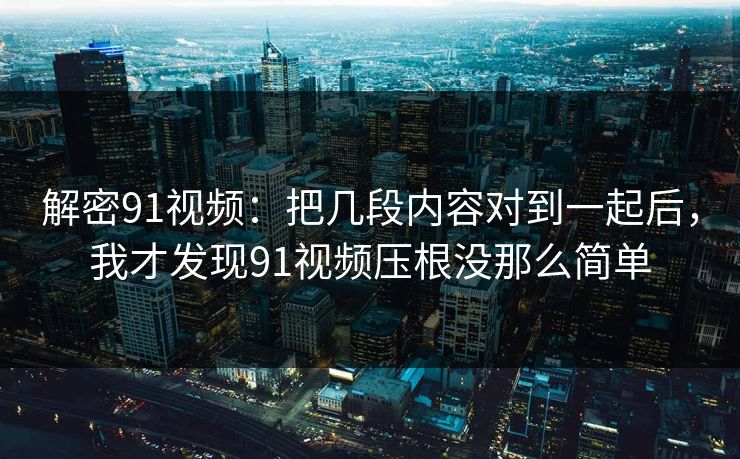 解密91视频：把几段内容对到一起后，我才发现91视频压根没那么简单