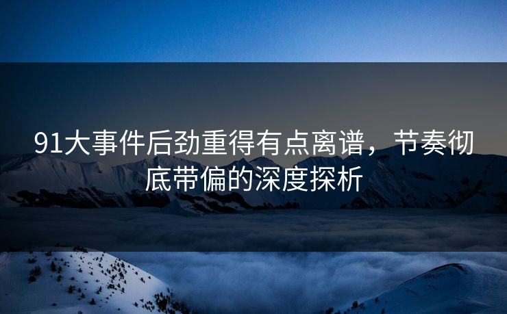91大事件后劲重得有点离谱，节奏彻底带偏的深度探析