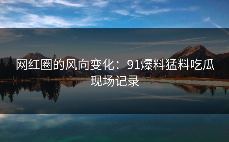 网红圈的风向变化：91爆料猛料吃瓜现场记录