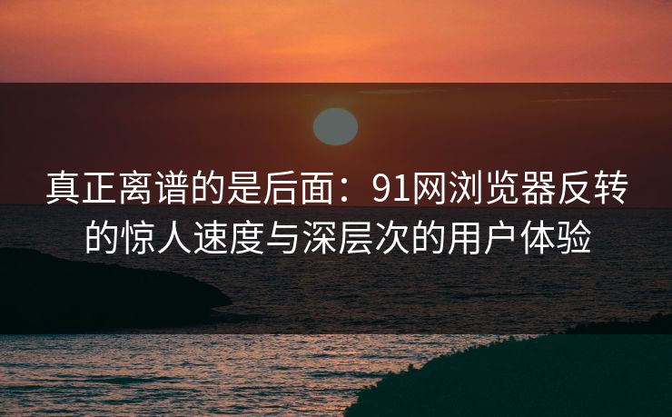 真正离谱的是后面：91网浏览器反转的惊人速度与深层次的用户体验