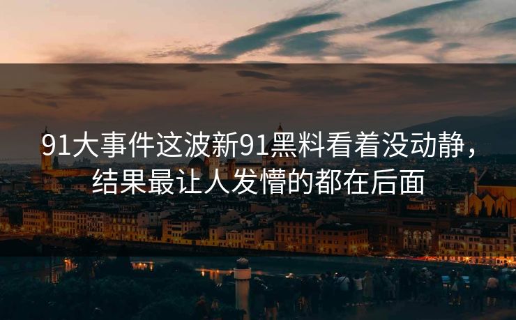 91大事件这波新91黑料看着没动静，结果最让人发懵的都在后面