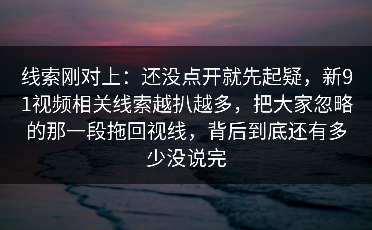 线索刚对上：还没点开就先起疑，新91视频相关线索越扒越多，把大家忽略的那一段拖回视线，背后到底还有多少没说完
