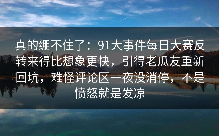 真的绷不住了：91大事件每日大赛反转来得比想象更快，引得老瓜友重新回坑，难怪评论区一夜没消停，不是愤怒就是发凉