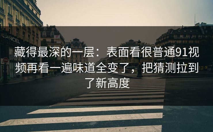 藏得最深的一层：表面看很普通91视频再看一遍味道全变了，把猜测拉到了新高度