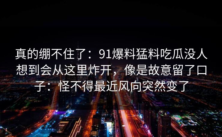 真的绷不住了：91爆料猛料吃瓜没人想到会从这里炸开，像是故意留了口子：怪不得最近风向突然变了