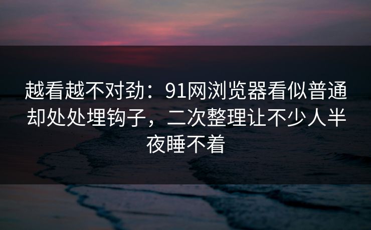 越看越不对劲：91网浏览器看似普通却处处埋钩子，二次整理让不少人半夜睡不着