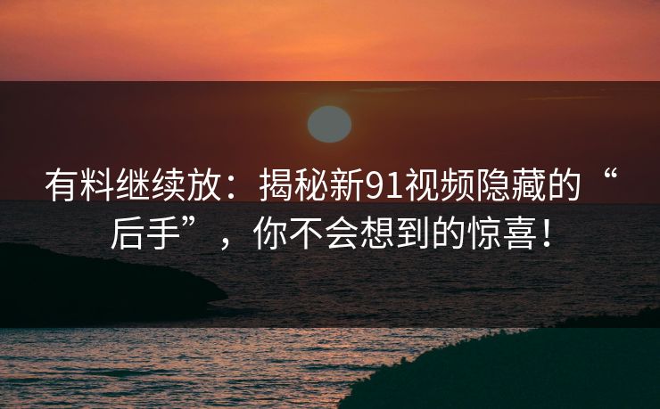 有料继续放：揭秘新91视频隐藏的“后手”，你不会想到的惊喜！