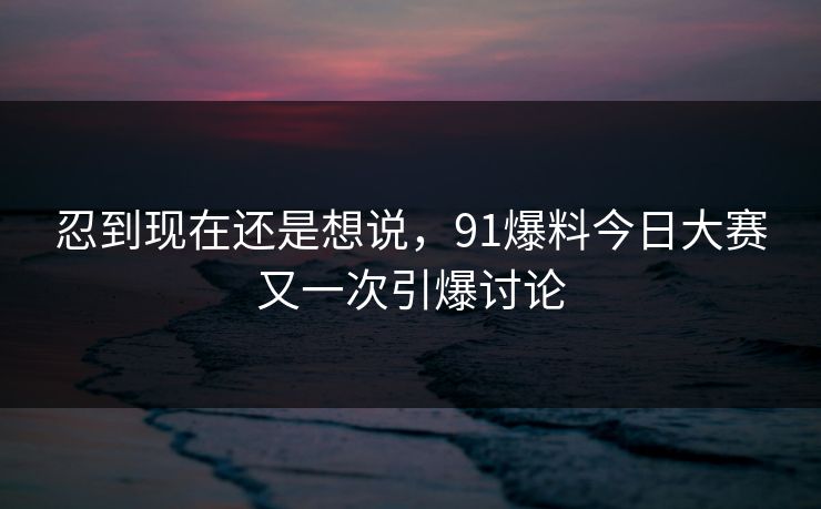 忍到现在还是想说，91爆料今日大赛又一次引爆讨论