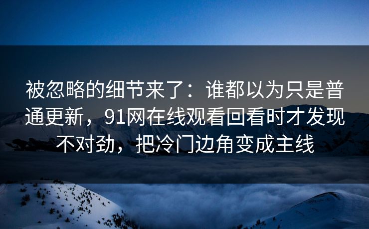 被忽略的细节来了：谁都以为只是普通更新，91网在线观看回看时才发现不对劲，把冷门边角变成主线
