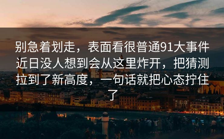 别急着划走，表面看很普通91大事件近日没人想到会从这里炸开，把猜测拉到了新高度，一句话就把心态拧住了