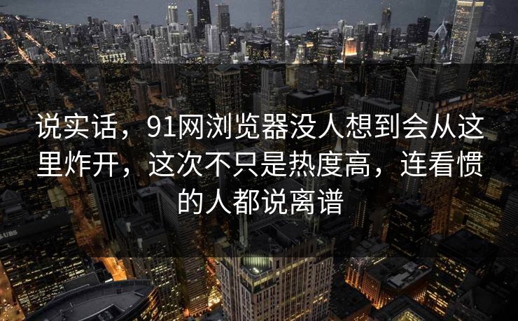说实话，91网浏览器没人想到会从这里炸开，这次不只是热度高，连看惯的人都说离谱