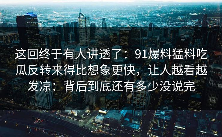 这回终于有人讲透了：91爆料猛料吃瓜反转来得比想象更快，让人越看越发凉：背后到底还有多少没说完