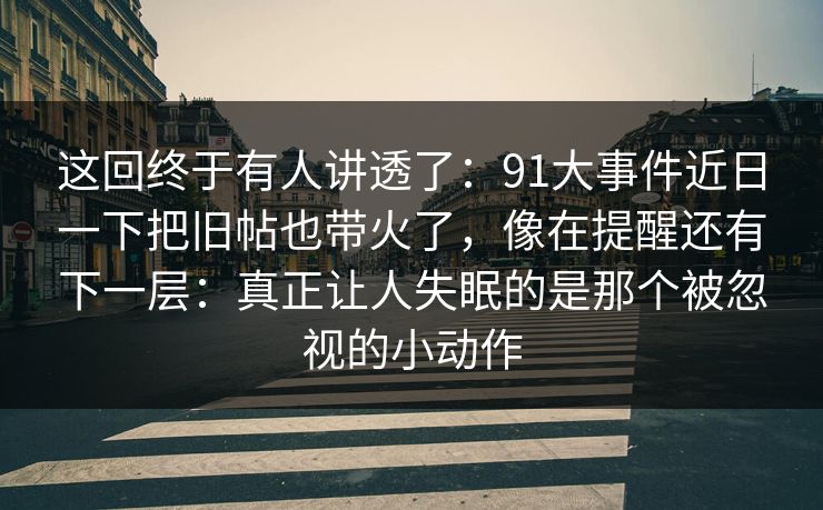 这回终于有人讲透了:91大事件近日一下把旧帖也带火了,像在提醒还有下一层:真正让人失眠的是那个被忽视的小动作 这回终于有人讲透了:91大事件近日一下把旧帖也带火了,像在提醒还有下一层:真正让人失眠的是那个被忽视的小动作